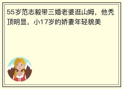 55岁范志毅带三婚老婆逛山姆，他秃顶明显，小17岁的娇妻年轻貌美